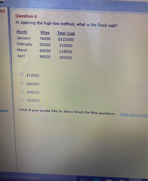 ER
ES
Study
Question 6
In applying the high-low method, what is the fixed cost?
Month
Miles
January 76000
February 52000
March
66000
April
84000
O$12000
$40000
O$45000
$32000
Total Cost
$122000
110000
n the web and Windows
118000
150000
Click if you would like to Show Work for this question: Open Show Work