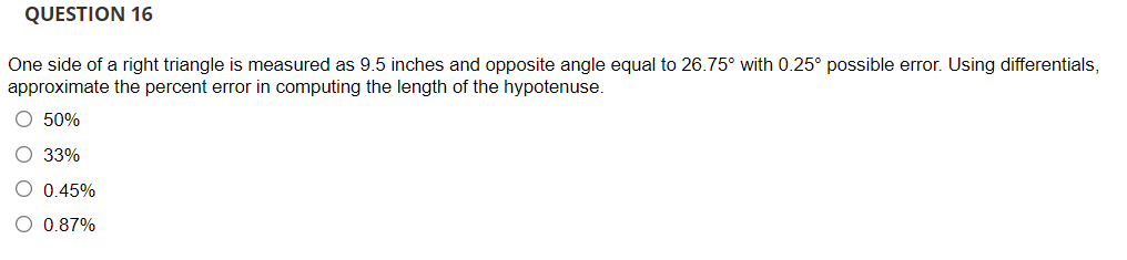 QUESTION 16
One side of a right triangle is measured as 9.5 inches and opposite angle equal to 26.75° with 0.25° possible error. Using differentials,
approximate the percent error in computing the length of the hypotenuse.
O 50%
O 33%
O 0.45%
O 0.87%
