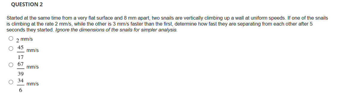 QUESTION 2
Started at the same time from a very flat surface and 8 mm apart, two snails are vertically climbing up a wall at uniform speeds. If one of the snails
is climbing at the rate 2 mm/s, while the other is 3 mm/s faster than the first, determine how fast they are separating from each other after 5
seconds they started. Ignore the dimensions of the snails for simpler analysis.
mm/s
mm/s
17
mm/s
39
34
mm/s
6.
O O

