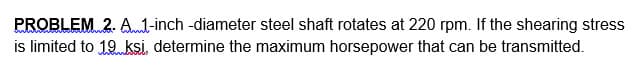 PROBLEM 2. A1-inch -diameter steel shaft rotates at 220 rpm. If the shearing stress
is limited to 1.9 ksi, determine the maximum horsepower that can be transmitted.