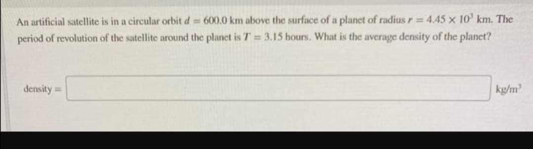 An artificial satellite is in a circular orbit d 600.0 km above the surface of a planet of radius r = 4.45 x 10 km. The
period of revolution of the satellite around the planet is T = 3.15 hours. What is the average density of the planet?
density =
kg/m
