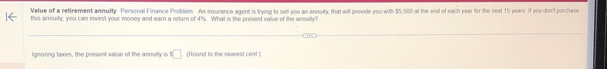 K
Value of a retirement annuity Personal Finance Problem An insurance agent is trying to sell you an annuity, that will provide you with $5,500 at the end of each year for the next 15 years. If you don't purchase
this annuity, you can invest your money and earn a return of 4%. What is the present value of the annuity?
Ignoring taxes, the present value of the annuity is $
(Round to the nearest cent)