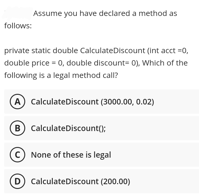 follows:
Assume you have declared a method as
private static double CalculateDiscount (int acct =0,
double price = 0, double discount= 0), Which of the
following is a legal method call?
A CalculateDiscount (3000.00, 0.02)
B) CalculateDiscount();
None of these is legal
D) CalculateDiscount (200.00)