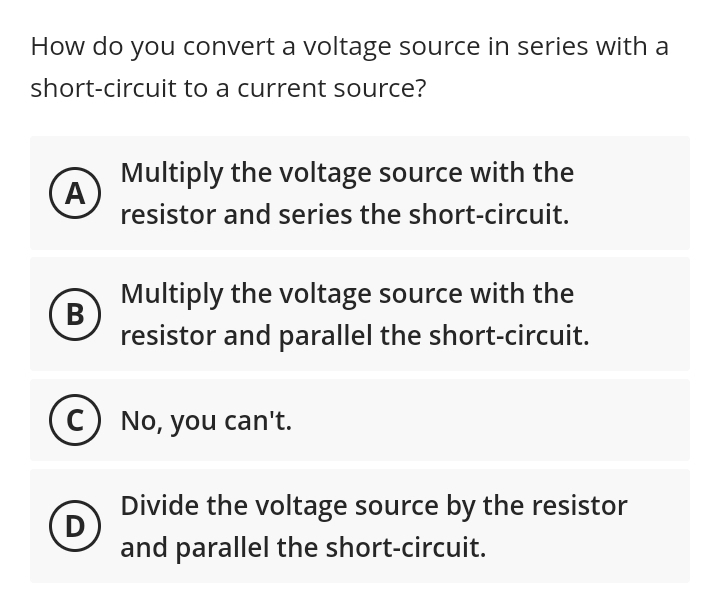 How do you convert a voltage source in series with a
short-circuit to a current source?
A
B
Multiply the voltage source with the
resistor and series the short-circuit.
D
Multiply the voltage source with the
resistor and parallel the short-circuit.
C) No, you can't.
Divide the voltage source by the resistor
and parallel the short-circuit.