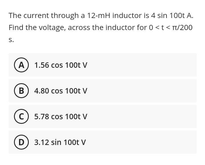 The current through a 12-mH inductor is 4 sin 100t A.
Find the voltage, across the inductor for 0 < t < π/200
S.
A 1.56 cos 100t V
B
4.80 cos 100t V
C) 5.78 cos 100t V
D
3.12 sin 100t V