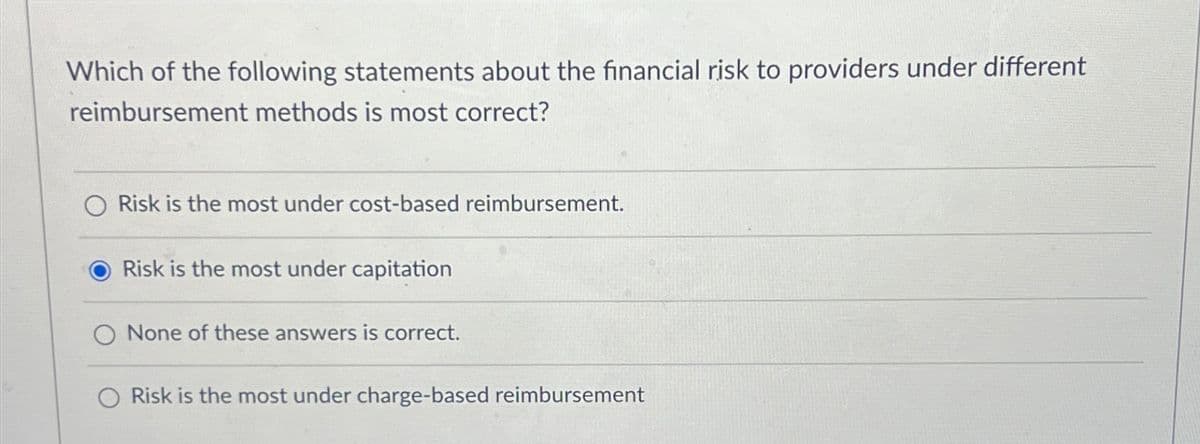 Which of the following statements about the financial risk to providers under different
reimbursement methods is most correct?
Risk is the most under cost-based reimbursement.
Risk is the most under capitation
O None of these answers is correct.
Risk is the most under charge-based reimbursement