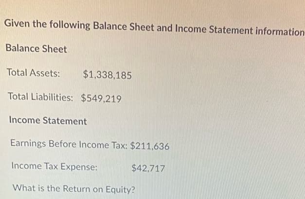 Given the following Balance Sheet and Income Statement information
Balance Sheet
$1,338,185
Total Liabilities: $549,219
Total Assets:
Income Statement
Earnings Before Income Tax: $211,636
Income Tax Expense:
What is the Return on Equity?
$42.717