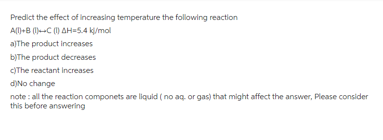 Predict the effect of increasing temperature the following reaction
A(1)+B (1) C (1) AH=5.4 kj/mol
a)The product increases
b)The product decreases
c)The reactant increases
d) No change
note: all the reaction componets are liquid (no aq. or gas) that might affect the answer, Please consider
this before answering