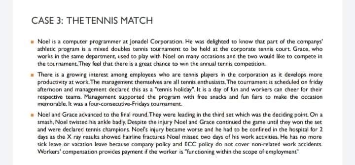 CASE 3: THE TENNIS MATCH
Noel is a computer programmer at jonadel Corporation. He was delighted to know that part of the companys'
athletic program is a mixed doubles tennis tournament to be held at the corporate tennis court. Grace, who
works in the same department, used to play with Noel on many occasions and the two wauld like to compete in
che tournament. They feel that there is a great chance to win the annual tennis competition.
- There is a growing interest among employees who are tennis players in the corporation as it develops more
productivity at work. The management themselves are all tennis enthusiasts. The tournament is scheduled on friday
afternoon and management declared this as a "tennis holiday". It is a day of fun and workers can cheer for their
respective teams. Management supported the program with free snacks and fun fairs to make the occasion
memorable. It was a four-consecutive-Fridays tournament.
- Noel and Grace advanced to the final round. They were leading in the third set which was the deciding point. On a
smash, Noel twisted his ankle badly. Despite the injury Noel and Grace continued the game until they won the set
and were declared tennis champions. Noel's injury became worse and he had to be confined in the hospital for 2
days as the X ray results showed hairline fractures Noel missed two days of his work activities. He has no more
sick leave or vacation leave because company policy and ECC policy do not cover non-related work accidents.
Workers' compensation provides payment if the worker is "functioning within the scope of employment"
