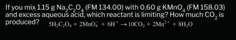 If you mix 1.15 g Na₂C₂O (FM 134.00) with 0.60 g KMnO4 (FM 158.03)
and excess aqueous acid, which reactant is limiting? How much CO₂ is
produced?
5H₂C₂O4 + 2MnO4 + 6H*→ 10CO₂ + 2Mn²+ + 8H₂O