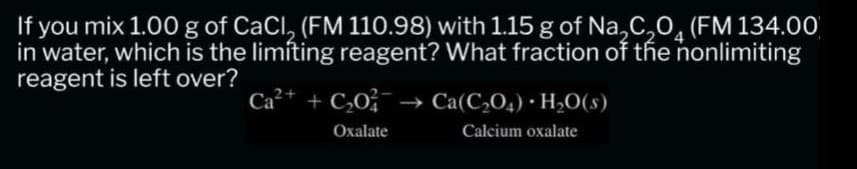 If you mix 1.00 g of CaCl, (FM 110.98) with 1.15 g of Na₂C₂O (FM 134.00
in water, which is the limiting reagent? What fraction of the nonlimiting
reagent is left over?
Ca²+ + C₂0²
Oxalate
Ca(C₂04) H₂O(s)
Calcium oxalate