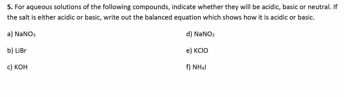 5. For aqueous solutions of the following compounds, indicate whether they will be acidic, basic or neutral. If
the salt is either acidic or basic, write out the balanced equation which shows how it is acidic or basic.
a) NaNO3
d) NaNO2
b) LiBr
e) KCIO
с) КОН
f) NH4I
