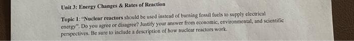 Unit 3: Energy Changes & Rates of Reaction
Topic 1: "Nuclear reactors should be used instead of burning fossil fuels to supply electrical
energy". Do you agree or disagree? Justify your answer from economic, environmental, and scientific
perspectives. Be sure to include a description of how nuclear reactors work.