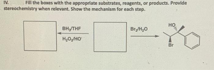 IV.
Fill the boxes with the appropriate substrates, reagents, or products. Provide
stereochemistry when relevant. Show the mechanism for each step.
HO
BH₂/THF
Br₂/H₂O
H2O,/HO
Br