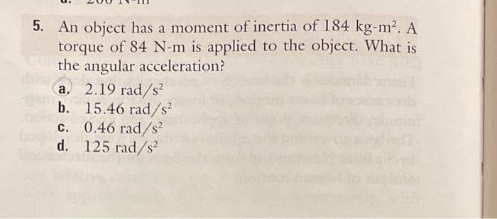 5. An object has a moment of inertia of 184 kg-m². A
torque of 84 N-m is applied to the object. What is
the angular acceleration?
A
a. 2.19 rad/s²
b. 15.46 rad/s²
c. 0.46 rad/s²
d. 125 rad/s²