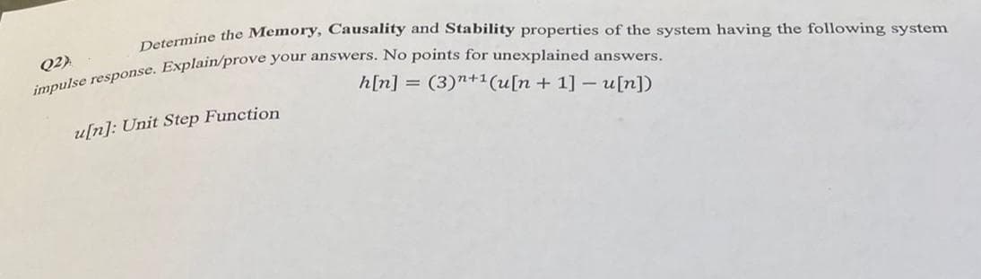 Determine the Memory, Causality and Stability properties of the system having the following system
impulse response. Explain/prove your answers. No points for unexplained answers.
Q2).
h[n] = (3)”+1(u[n+1] - u[n])
u[n]: Unit Step Function
