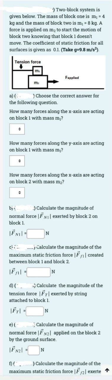) Two-block system is
given below. The mass of block one is m = 4
kg and the mass of block two is m1 = 8 kg. A
force is applied on m2 to start the motion of
block two knowing that block 1 doesn't
move. The coefficient of static friction for all
surfaces is given as 0.1. (Take g=9.8 m/s2).
Tension force
mi
Fapplied
m2
a) (. .
the following question.
} Choose the correct answer for
How many forces along the x-axis are acting
on block 1 with mass m,?
How many forces along the y-axis are acting
on block 1 with mass m,?
How many forces along the x-axis are acting
on block 2 with mass m2?
bj
:) Calculate the magnitude of
normal force | FNi exerted by block 2 on
block 1.
c
----j Calculate the magnitude of the
maximum static friction force |F al created
between block 1 and block 2.
N
d) (.
tension force |FT| exerted by string
Calculate the magnitude of the
attached to block 1.
; Calculate the magnitude of
e) (-
normal force | F N2| applied on the block 2
by the ground surface.
|F N21 = N
) Calculate the magnitude of the
maximum static friction force |F 2| exerte
f)(.
