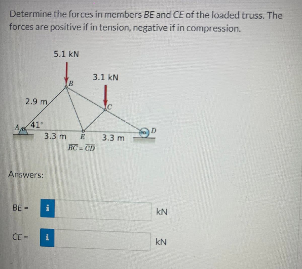 Determine the forces in members BE and CE of the loaded truss. The
forces are positive if in tension, negative if in compression.
Ap
2.9 m
Answers:
BE =
41°
CE=
5.1 kN
#H
B
3.3 m E
3.1 kN
BC=CD
C
3.3 m
kN
kN
