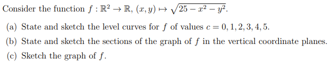 Consider the function f : R² → R, (x, y) → √25 – x² - y².
(a) State and sketch the level curves for f of values c = 0, 1, 2, 3, 4, 5.
(b) State and sketch the sections of the graph of f in the vertical coordinate planes.
(c) Sketch the graph of f.