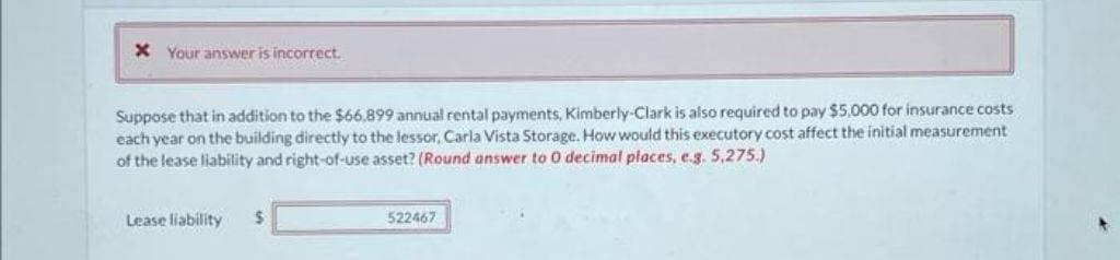 x Your answer is incorrect.
Suppose that in addition to the $66,899 annual rental payments, Kimberly-Clark is also required to pay $5,000 for insurance costs
each year on the building directly to the lessor, Carla Vista Storage. How would this executory cost affect the initial measurement
of the lease liability and right-of-use asset? (Round answer to 0 decimal places, e.g. 5,275.)
Lease liability
$
522467