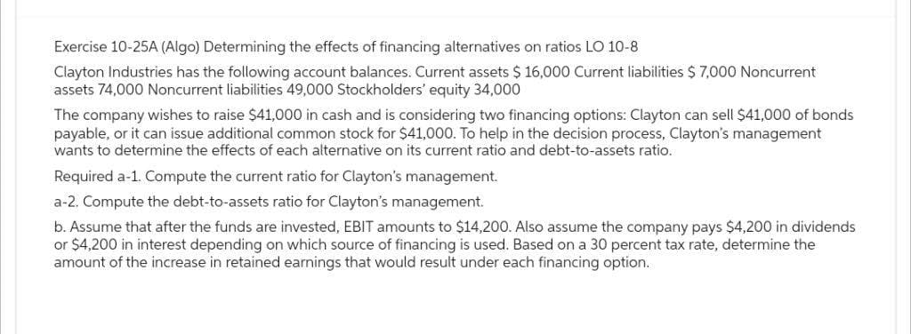 Exercise 10-25A (Algo) Determining the effects of financing alternatives on ratios LO 10-8
Clayton Industries has the following account balances. Current assets $ 16,000 Current liabilities $ 7,000 Noncurrent
assets 74,000 Noncurrent liabilities 49,000 Stockholders' equity 34,000
The company wishes to raise $41,000 in cash and is considering two financing options: Clayton can sell $41,000 of bonds
payable, or it can issue additional common stock for $41,000. To help in the decision process, Clayton's management
wants to determine the effects of each alternative on its current ratio and debt-to-assets ratio.
Required a-1. Compute the current ratio for Clayton's management.
a-2. Compute the debt-to-assets ratio for Clayton's management.
b. Assume that after the funds are invested, EBIT amounts to $14,200. Also assume the company pays $4,200 in dividends
or $4,200 in interest depending on which source of financing is used. Based on a 30 percent tax rate, determine the
amount of the increase in retained earnings that would result under each financing option.