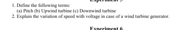 1. Define the following terms:
(a) Pitch (b) Upwind turbine (c) Downwind turbine
2. Explain the variation of speed with voltage in case of a wind turbine generator.
Experiment 6