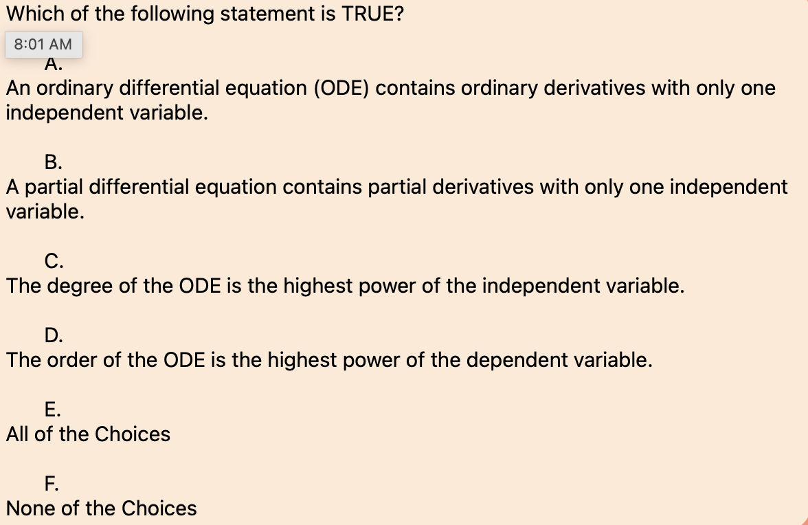 Which of the following statement is TRUE?
8:01 AM
A.
An ordinary differential equation (ODE) contains ordinary derivatives with only one
independent variable.
B.
A partial differential equation contains partial derivatives with only one independent
variable.
C.
The degree of the ODE is the highest power of the independent variable.
D.
The order of the ODE is the highest power of the dependent variable.
E.
All of the Choices
F.
None of the Choices