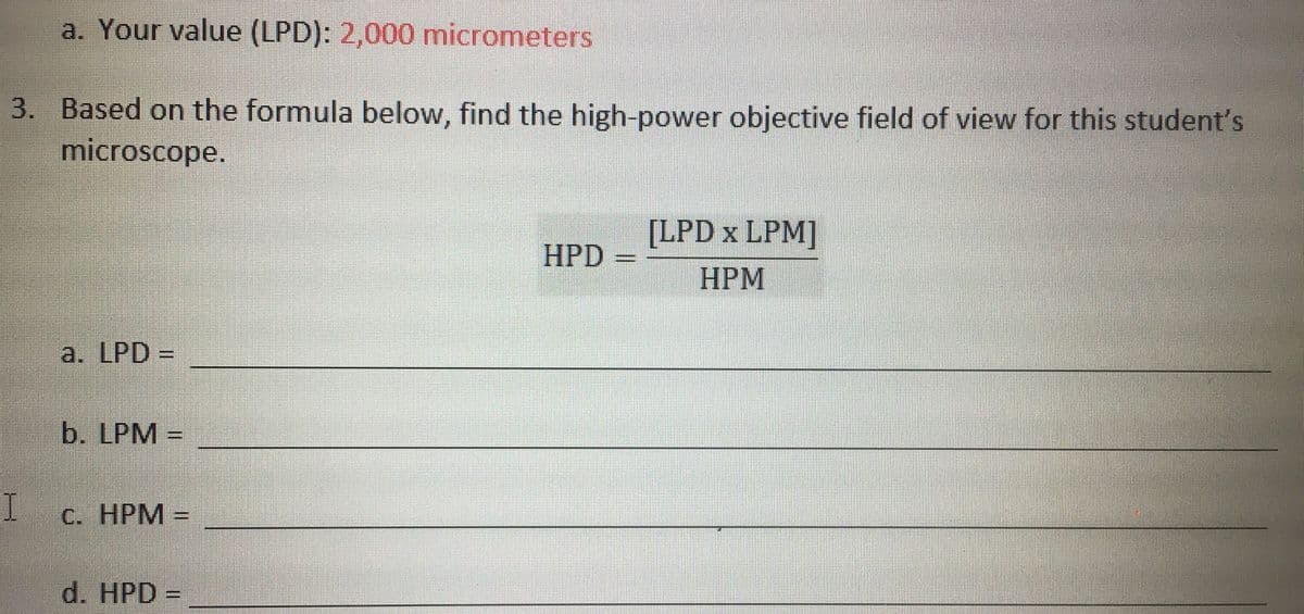 a. Your value (LPD): 2,000 micrometers
3. Based on the formula below, find the high-power objective field of view for this student's
microscope.
[LPD x LPM]
HPD
НРМ
a. LPD =
b. LPM =
С. НРМ -
d. HPD =
