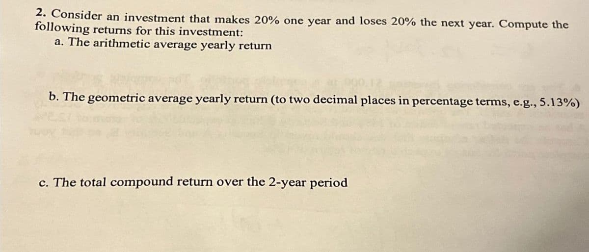 2. Consider an investment that makes 20% one year and loses 20% the next year. Compute the
following returns for this investment:
a. The arithmetic average yearly return
000.12
b. The geometric average yearly return (to two decimal places in percentage terms, e.g., 5.13%)
c. The total compound return over the 2-year period