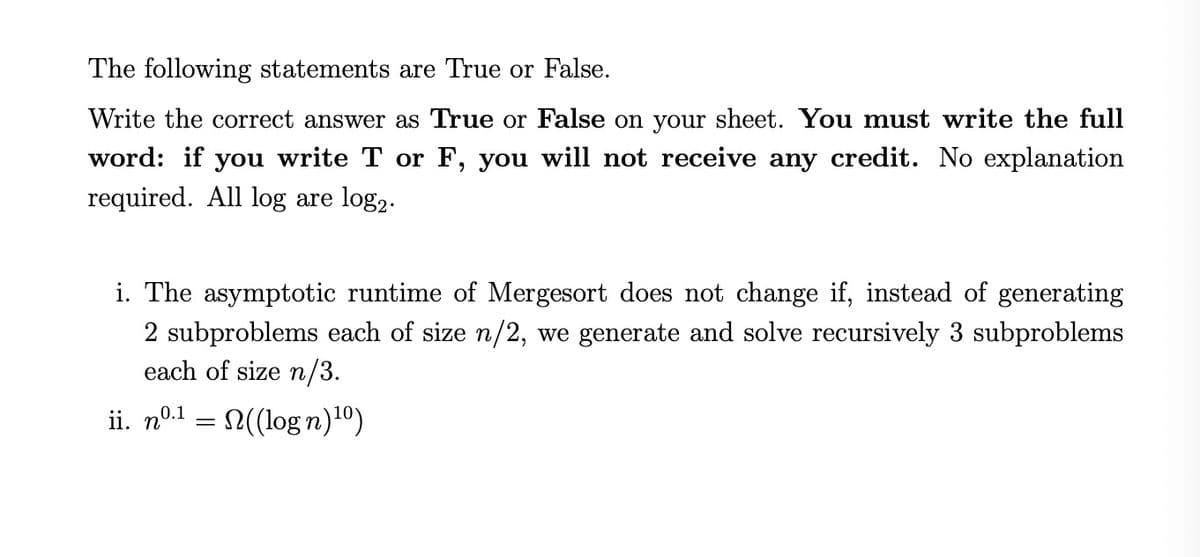 The following statements are True or False.
Write the correct answer as True or False on your sheet. You must write the full
word: if you write T or F, you will not receive any credit. No explanation
required. All log are log2.
i. The asymptotic runtime of Mergesort does not change if, instead of generating
2 subproblems each of size n/2, we generate and solve recursively 3 subproblems
each of size n/3.
ii. nº.1 = ((log n)10)
