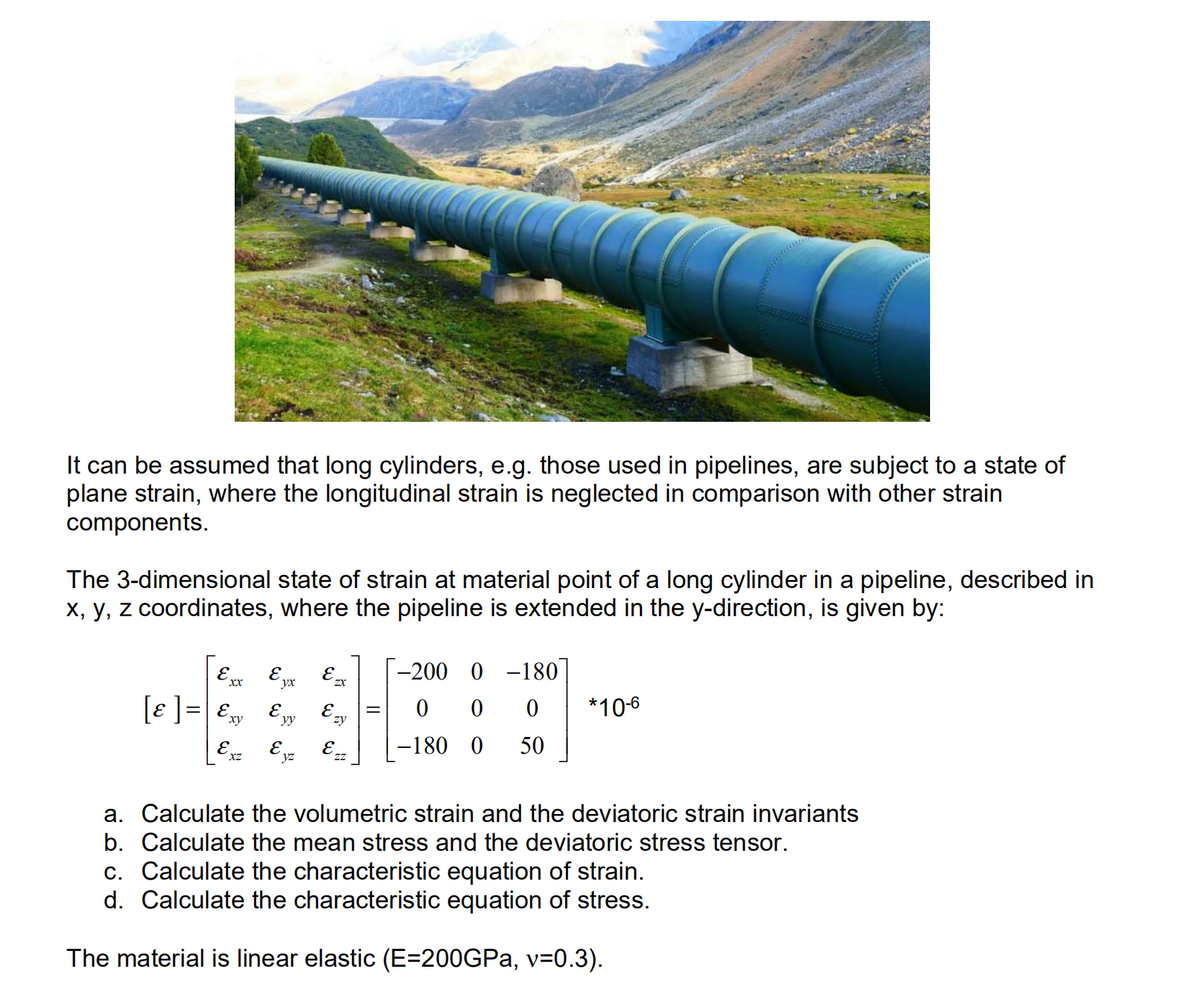 It can be assumed that long cylinders, e.g. those used in pipelines, are subject to a state of
plane strain, where the longitudinal strain is neglected in comparison with other strain
components.
The 3-dimensional state of strain at material point of a long cylinder in a pipeline, described in
X, y, z coordinates, where the pipeline is extended in the y-direction, is given by:
E.
xx
E yx
-200 0 -180
[e ]= E,
E, E =
*10-6
ху
yy
Ezy
[Ex E E=
-180 0
50
yz
a. Calculate the volumetric strain and the deviatoric strain invariants
b. Calculate the mean stress and the deviatoric stress tensor.
c. Calculate the characteristic equation of strain.
d. Calculate the characteristic equation of stress.
The material is linear elastic (E=200GPA, v=0.3).
