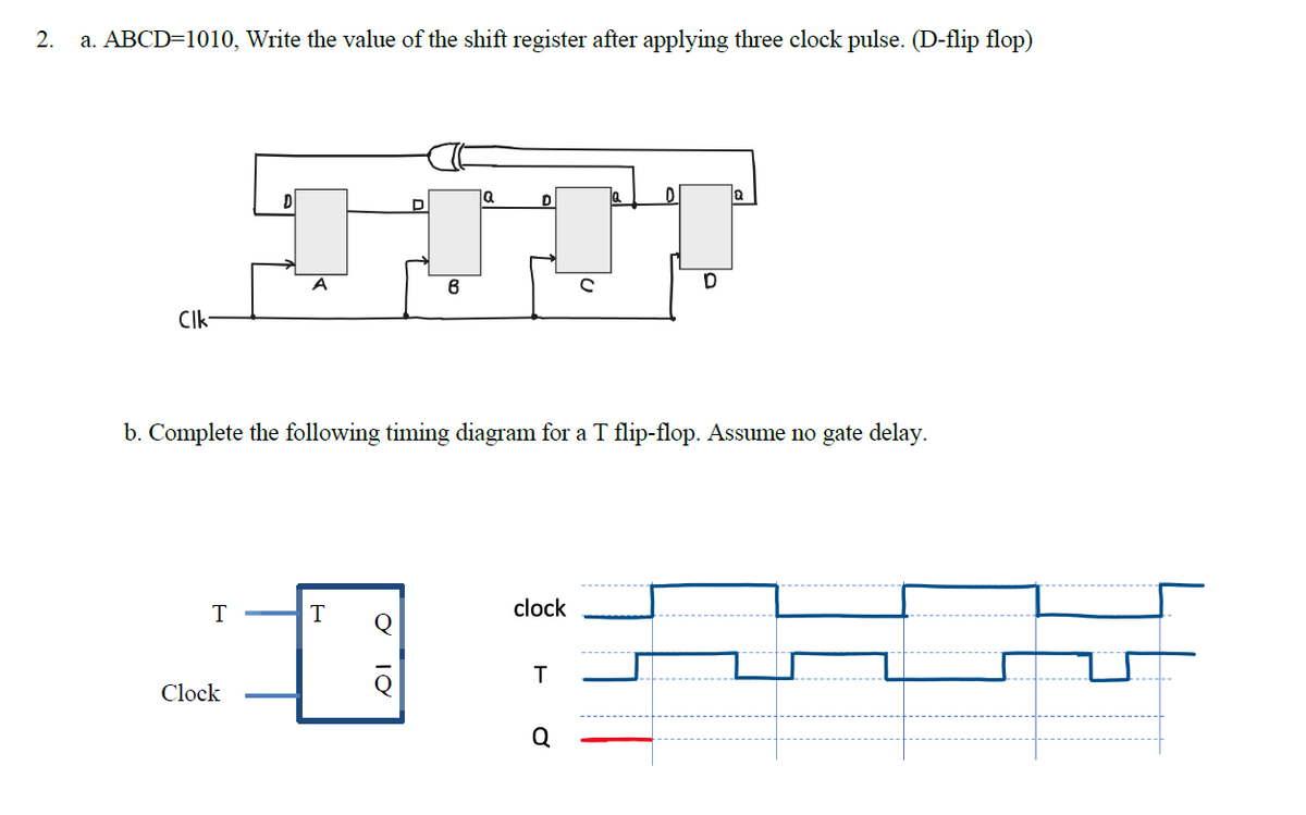 2.
a. ABCD=1010, Write the value of the shift register after applying three clock pulse. (D-flip flop)
ja
A
CIk-
b. Complete the following timing diagram for a T flip-flop. Assume no gate delay.
T
clock
Clock
Q
10
