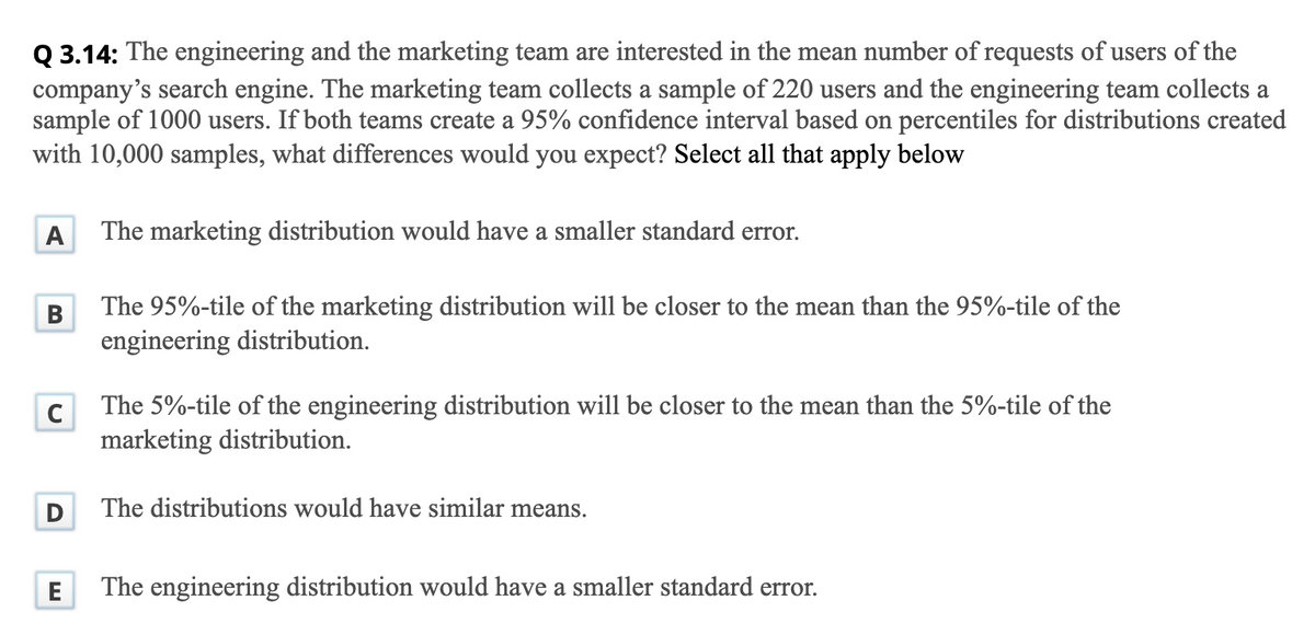 Q 3.14: The engineering and the marketing team are interested in the mean number of requests of users of the
company's search engine. The marketing team collects a sample of 220 users and the engineering team collects a
sample of 1000 users. If both teams create a 95% confidence interval based on percentiles for distributions created
with 10,000 samples, what differences would you expect? Select all that apply below
A
The marketing distribution would have a smaller standard error.
The 95%-tile of the marketing distribution will be closer to the mean than the 95%-tile of the
engineering distribution.
В
The 5%-tile of the engineering distribution will be closer to the mean than the 5%-tile of the
marketing distribution.
The distributions would have similar means.
E
The engineering distribution would have a smaller standard error.
