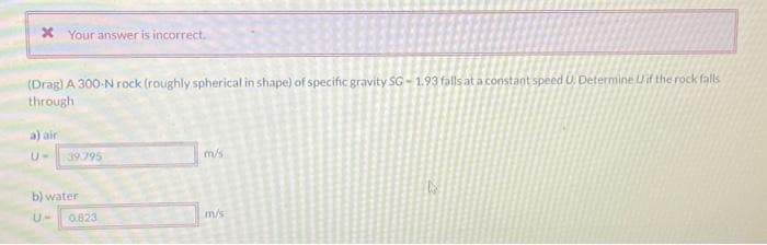 * Your answer is incorrect.
(Drag) A 300-N rock (roughly spherical in shape) of specific gravity SG-1.93 falls at a constant speed U. Determine if the rock falls
through
air
U-
39.795
b) water
0.823
m/s
m/s