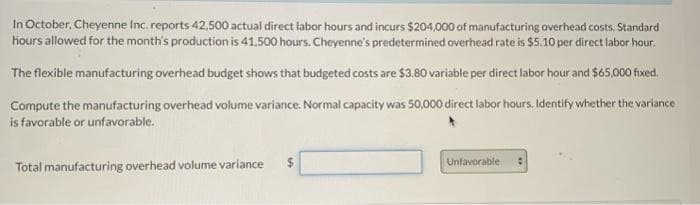 In October, Cheyenne Inc. reports 42,500 actual direct labor hours and incurs $204,000 of manufacturing overhead costs. Standard
hours allowed for the month's production is 41,500 hours. Cheyenne's predetermined overhead rate is $5.10 per direct labor hour.
The flexible manufacturing overhead budget shows that budgeted costs are $3.80 variable per direct labor hour and $65,000 fixed.
Compute the manufacturing overhead volume variance. Normal capacity was 50,000 direct labor hours. Identify whether the variance
is favorable or unfavorable.
Total manufacturing overhead volume variance $
Unfavorable