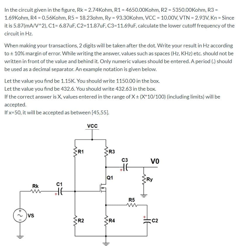 In the circuit given in the figure, Rk = 2.74Kohm, R1 = 4650.00Kohm, R2 = 5350.00Kohm, R3 =
1.69Kohm, R4 = 0.56Kohm, R5 = 18.23ohm, Ry = 93.30Kohm, VCC = 10.000V, VTN = 2.93V, Kn = Since
it is 5.87(mA/V^2), C1= 6.87UF, C2=11.87uF, C3=11.69uF, calculate the lower cutoff frequency of the
%3D
circuit in Hz.
When making your transactions, 2 digits will be taken after the dot. Write your result in Hz according
to + 10% margin of error. While writing the answer, values such as spaces (Hz, KHz) etc. should not be
written in front of the value and behind it. Only numeric values should be entered. A period (.) should
be used as a decimal separator. An example notation is given below.
Let the value you find be 1.15K. You should write 1150.00 in the box.
Let the value you find be 432.6. You should write 432.63 in the box.
If the correct answer is X, values entered in the range of X+ (X*10/100) (including limits) will be
accepted.
If x=50, it will be accepted as between [45,55].
vcc
R1
R3
C3
Vo
Q1
Ry
Rk
C1
R5
vs
R2
R4
C2
