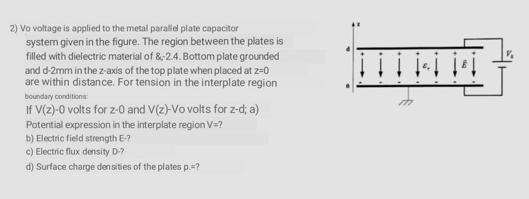 2) Vo voltage is applied to the metal parallel plate capacitor
system given in the figure. The region between the plates is
filled with dielectric material of &-2.4. Bottom plate grounded
and d-2mm in the z-axis of the top plate when placed at z=0
are within distance. For tension in the interplate region
boundary conditions:
If V(z)-0 volts for z-0 and V(z)-Vo volts for z-d; a)
Potential expression in the interplate region V=?
b) Electric field strength E-?
c) Electric flux density D-?
d) Surface charge densities of the plates p.=?

