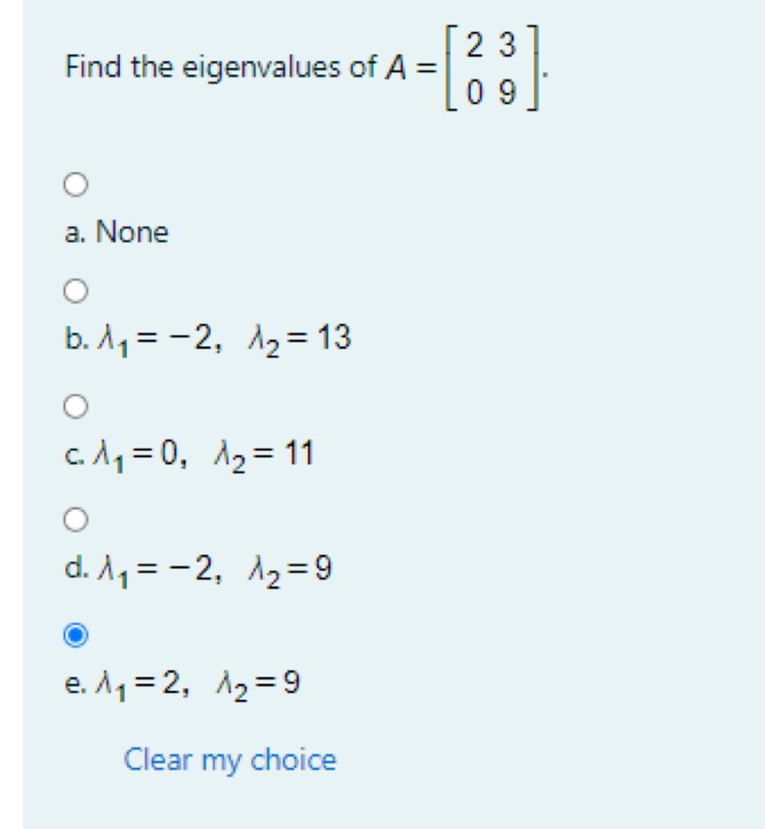 2 3
Find the eigenvalues of A =
0 9
a. None
b. A1 = -2, A2= 13
%3D
c. A1 = 0, A2= 11
%3D
d. A1 = -2, 12=9
e. A1= 2, A2=9
Clear my choice
