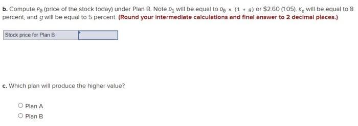 b. Compute Pa (price of the stock today) under Plan B. Note Dg will be equal to De x (1 + g) or $2.60 (1.05). Ke will be equal to 8
percent, and g will be equal to 5 percent. (Round your intermediate calculations and final answer to 2 decimal places.)
Stock price for Plan B
c. Which plan will produce the higher value?
O Plan A
O Plan B
