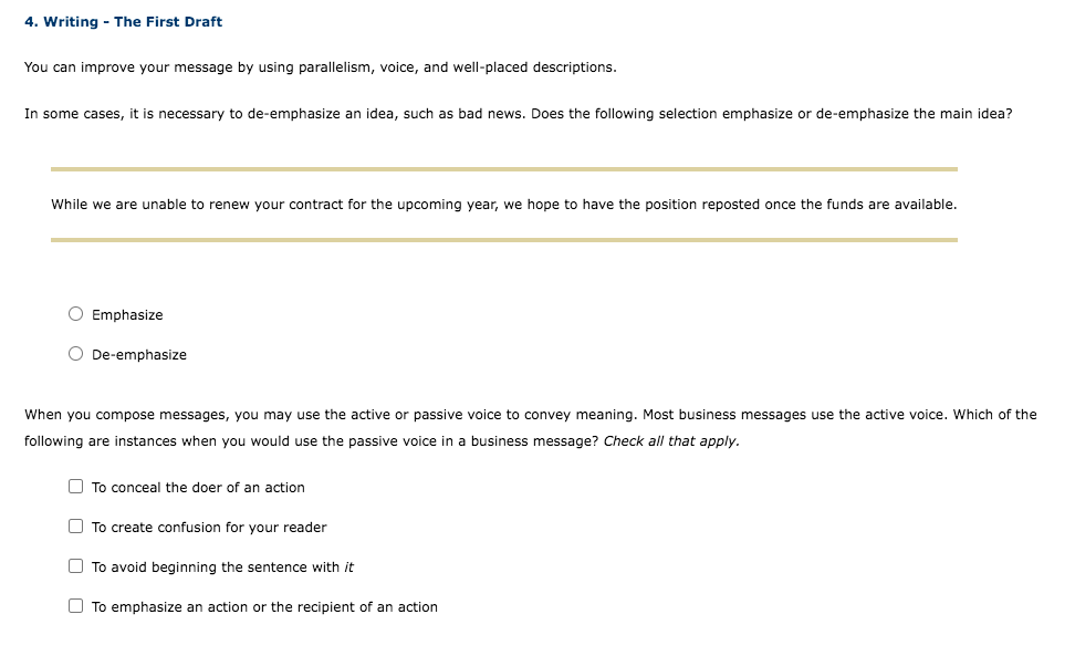 4. Writing - The First Draft
You can improve your message by using parallelism, voice, and well-placed descriptions.
In some cases, it is necessary to de-emphasize an idea, such as bad news. Does the following selection emphasize or de-emphasize the main idea?
While we are unable to renew your contract for the upcoming year, we hope to have the position reposted once the funds are available.
O Emphasize
O De-emphasize
When you compose messages, you may use the active or passive voice to convey meaning. Most business messages use the active voice. Which of the
following are instances when you would use the passive voice in a business message? Check all that apply.
O To conceal the doer of an action
O To create confusion for your reader
O To avoid beginning the sentence with it
O To emphasize an action or the recipient of an action
