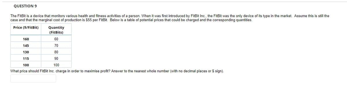 QUESTION 9
The FitBit is a device that monitors various health and fitness activities of a person. When it was first introduced by FitBit Inc., the FitBit was the only device of its type in the market. Assume this is still the
case and that the marginal cost of production is $55 per FitBit. Below is a table of potential prices that could be charged and the corresponding quantities.
Price (S/FitBit)
Quantity
(FitBits)
160
60
145
70
130
80
115
90
100
100
What price should FitBit Inc. charge in order to maximise profit? Answer to the nearest whole number (with no decimal places or $ sign).
