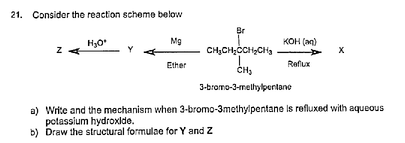 21. Consider the reaction scheme below
Br
H30*
Mg
ко (аq)
Y
CH3CH2CCH2CH3
X
Ether
Reflux
ČH3
3-bromo-3-methylpentane
a) Write and the mechanism when 3-bromo-3methylpentane Is refluxed with aqueous
potassium hydroxlde.
b) Draw the structural formulae for Y and Z
