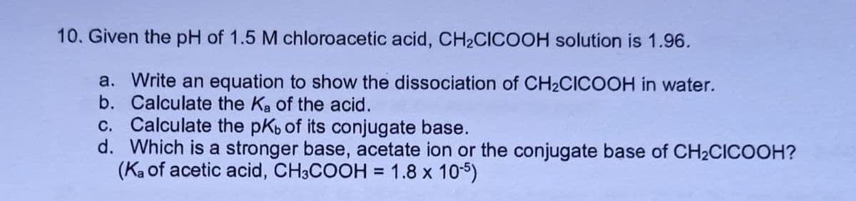 10. Given the pH of 1.5 M chloroacetic acid, CH2CICOOH solution is 1.96.
a. Write an equation to show the dissociation of CH2CICOOH in water.
b. Calculate the Ka of the acid.
c. Calculate the pKb of its conjugate base.
d. Which is a stronger base, acetate ion or the conjugate base of CH2CICOOH?
(Ka of acetic acid, CH3COOH = 1.8 x 105)

