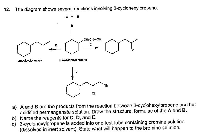 12. The diagram shows several reactions involving 3-cyclohexylpropene.
A + B
CH2CHCH
Br
propylcyclohexane
3-cydohexylpropone
Br
ÓH
a} A and B are the products from the reaction between 3-cyclohexylpropene and hot
acidified permanganate solution. Draw the structural formulae of the A and B.
b) Name the reagents for C, D, and E.
c) 3-cyclohexylpropene is added into one test tube containing bromine solution
(dissolved in inert solvent). State what will happen to the bramine solution.
