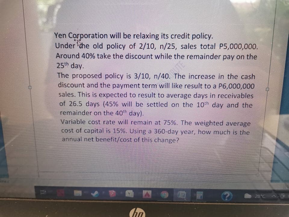 Yen Corporation will be relaxing its credit policy.
Under the old policy of 2/10, n/25, sales total P5,000,000.
Around 40% take the discount while the remainder pay on the
25th day.
The proposed policy is 3/10, n/40. The increase in the cash
discount and the payment term will like result to a P6,000,000
sales. This is expected to result to average days in receivables
of 26.5 days (45% will be settled on the 10h day and the
remainder on the 40h day).
Variable cost rate will remain at 75%. The weighted average
cost of capital is 15%. Using a 360-day year, how much is the
annual net benefit/cost of this change?
iness
28°C
