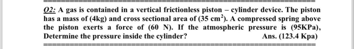 02: A gas is contained in a vertical frictionless piston - cylinder device. The piston
has a mass of (4kg) and cross sectional area of (35 cm²). A compressed spring above
the piston exerts a force of (60 N). If the atmospheric pressure is (95KPa),
Determine the pressure inside the cylinder?
Ans. (123.4 Kpa)