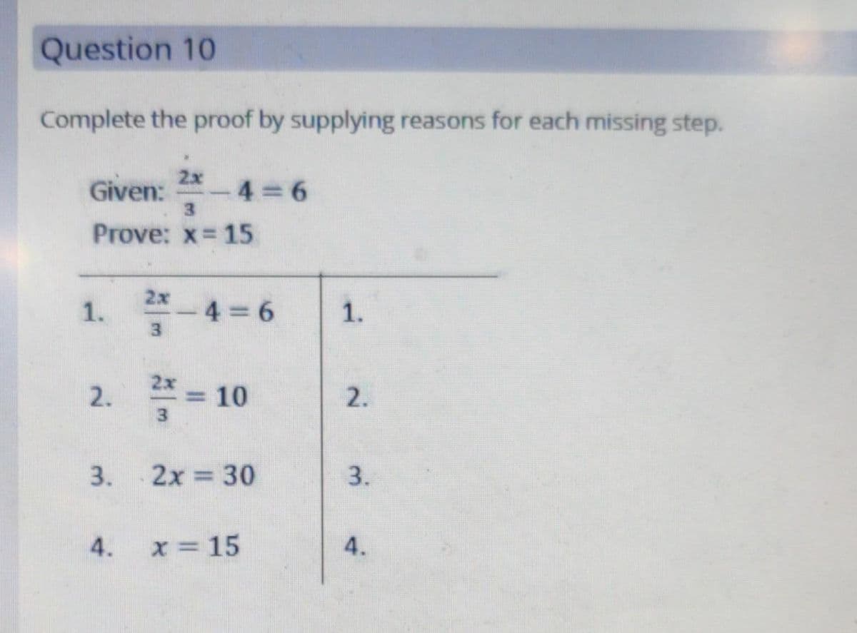 Question 10
Complete the proof by supplying reasons for each missing step.
2x
Given: -4=6
3
Prove: x = 15
1.
2.
3.
4.
3
-4=6
- 4 = 6
²/² = 10
3
2x = 30
x = 15
1.
2.
3.