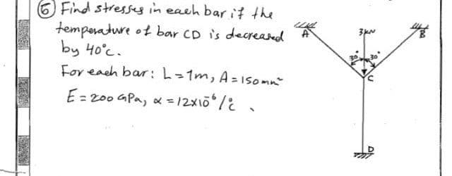 Find stresses in each bar if the
temperature of bar CD is decreased
by 40°c.
For each bar: L= 1m₂ A= 150mm²
E = 200 GPa, α =12X106 /
A
3K^
44
