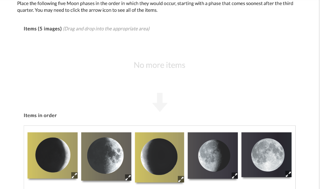 Place the following five Moon phases in the order in which they would occur, starting with a phase that comes soonest after the third
quarter. You may need to click the arrow icon to see all of the items.
Items (5 images) (Drag and drop into the appropriate area)
Items in order
No more items
●CO GO
