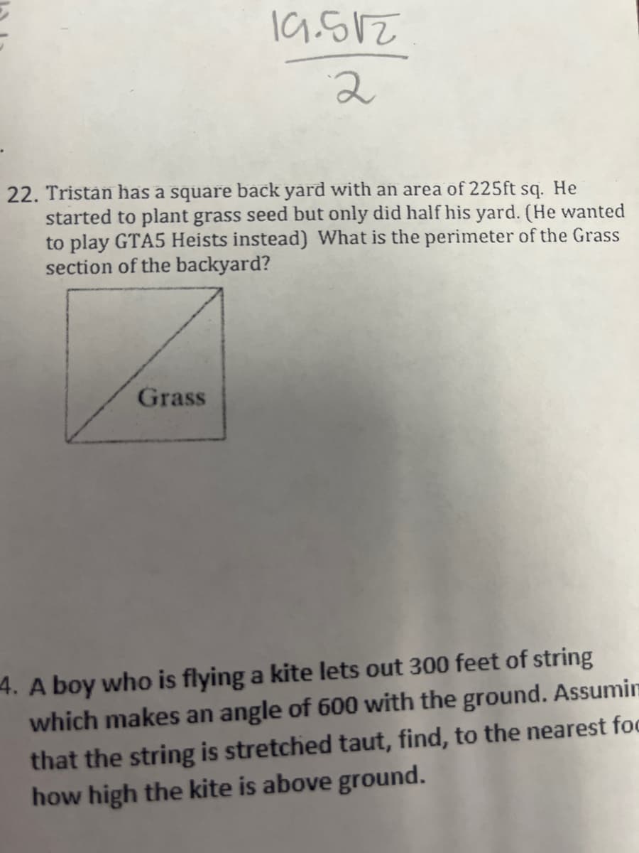 19.512
2
22. Tristan has a square back yard with an area of 225ft sq. He
started to plant grass seed but only did half his yard. (He wanted
to play GTA5 Heists instead) What is the perimeter of the Grass
section of the backyard?
Grass
4. A boy who is flying a kite lets out 300 feet of string
which makes an angle of 600 with the ground. Assumin
that the string is stretched taut, find, to the nearest foc
how high the kite is above ground.